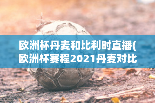 欧洲杯丹麦和比利时直播(欧洲杯赛程2021丹麦对比利时)