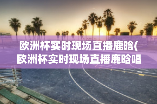 欧洲杯实时现场直播鹿晗(欧洲杯实时现场直播鹿晗唱的歌)