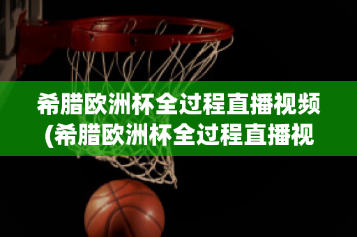 希腊欧洲杯全过程直播视频(希腊欧洲杯全过程直播视频在线观看)