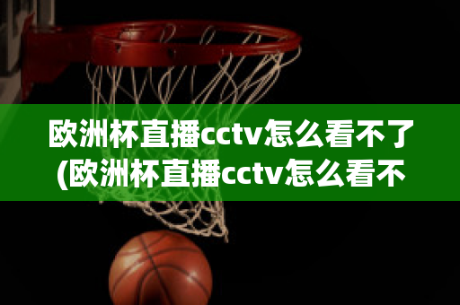 欧洲杯直播cctv怎么看不了(欧洲杯直播cctv怎么看不了了呢)