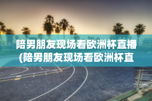 陪男朋友现场看欧洲杯直播(陪男朋友现场看欧洲杯直播可以吗)