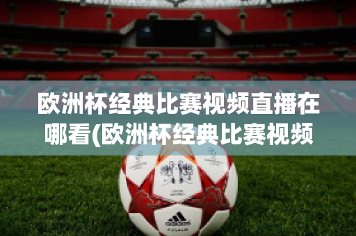 欧洲杯经典比赛视频直播在哪看(欧洲杯经典比赛视频直播在哪看回放)