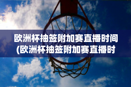 欧洲杯抽签附加赛直播时间(欧洲杯抽签附加赛直播时间几点)