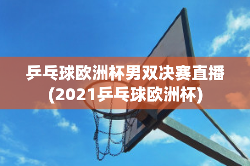 乒乓球欧洲杯男双决赛直播(2021乒乓球欧洲杯)