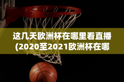 这几天欧洲杯在哪里看直播(2020至2021欧洲杯在哪里可以看直播)