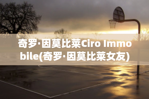 奇罗·因莫比莱Ciro Immobile(奇罗·因莫比莱女友)