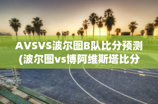 AVSVS波尔图B队比分预测(波尔图vs博阿维斯塔比分预测)