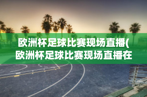 欧洲杯足球比赛现场直播(欧洲杯足球比赛现场直播在哪看)