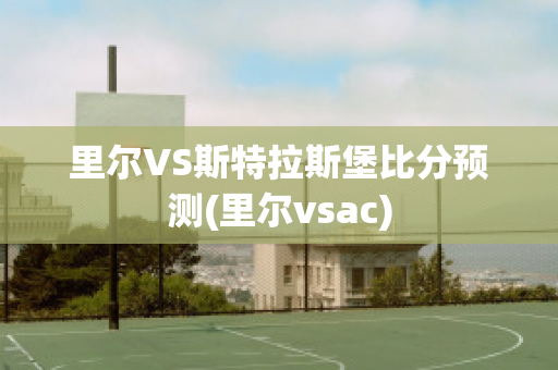 里尔VS斯特拉斯堡比分预测(里尔vsac)