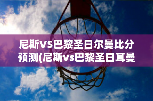 尼斯VS巴黎圣日尔曼比分预测(尼斯vs巴黎圣日耳曼)