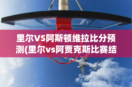 里尔VS阿斯顿维拉比分预测(里尔vs阿贾克斯比赛结果)