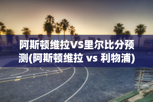 阿斯顿维拉VS里尔比分预测(阿斯顿维拉 vs 利物浦)