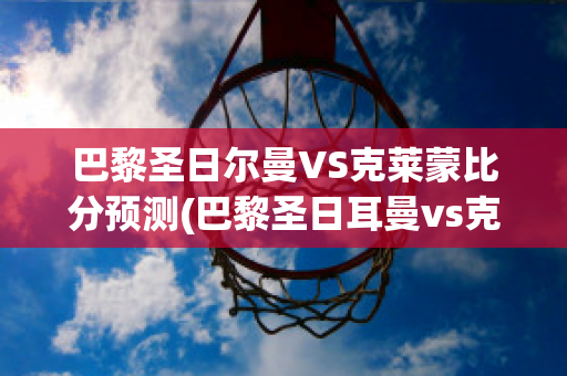 巴黎圣日尔曼VS克莱蒙比分预测(巴黎圣日耳曼vs克莱蒙比分预测)