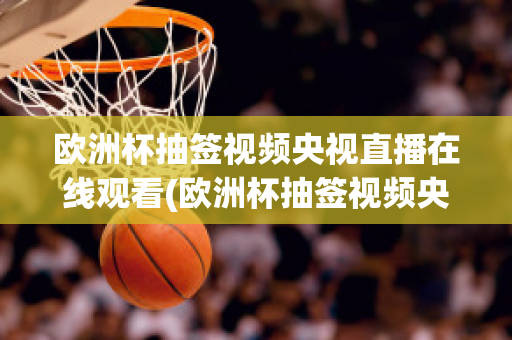 欧洲杯抽签视频央视直播在线观看(欧洲杯抽签视频央视直播在线观看回放)