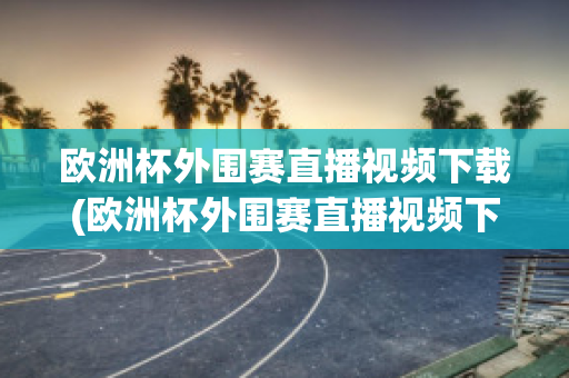 欧洲杯外围赛直播视频下载(欧洲杯外围赛直播视频下载软件)