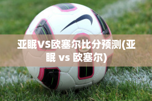 亚眠VS欧塞尔比分预测(亚眠 vs 欧塞尔)