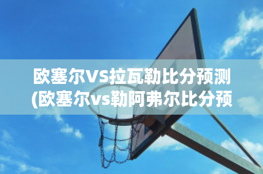 欧塞尔VS拉瓦勒比分预测(欧塞尔vs勒阿弗尔比分预测)