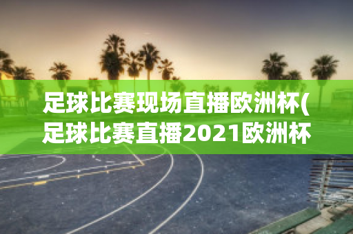 足球比赛现场直播欧洲杯(足球比赛直播2021欧洲杯)