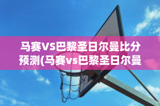 马赛VS巴黎圣日尔曼比分预测(马赛vs巴黎圣日尔曼比分预测最新)