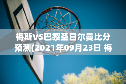 梅斯VS巴黎圣日尔曼比分预测(2021年09月23日 梅斯 vs 巴黎圣日耳曼高清直播)