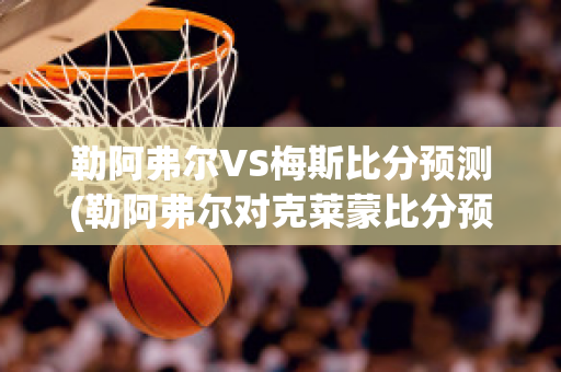 勒阿弗尔VS梅斯比分预测(勒阿弗尔对克莱蒙比分预测)