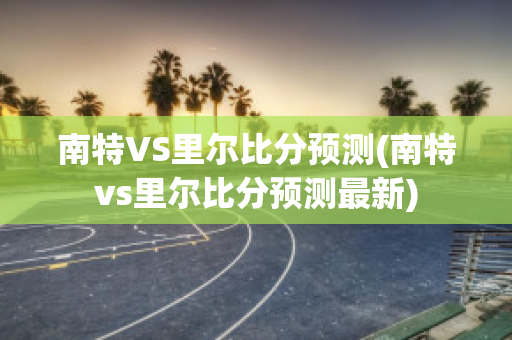 南特VS里尔比分预测(南特vs里尔比分预测最新)