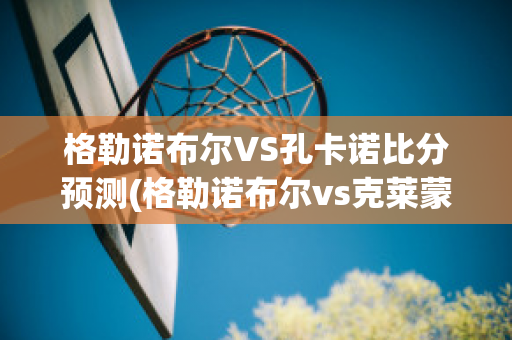 格勒诺布尔VS孔卡诺比分预测(格勒诺布尔vs克莱蒙)