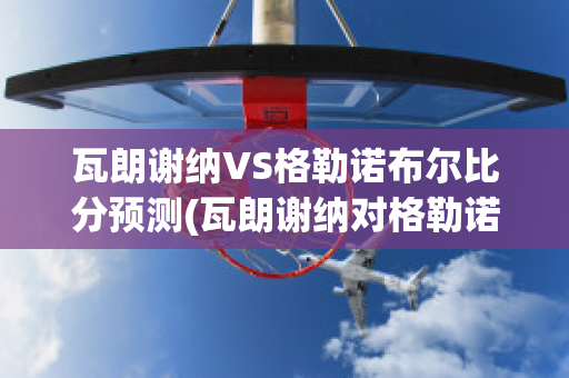 瓦朗谢纳VS格勒诺布尔比分预测(瓦朗谢纳对格勒诺布尔)