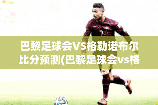 巴黎足球会VS格勒诺布尔比分预测(巴黎足球会vs格勒诺布尔比分预测)