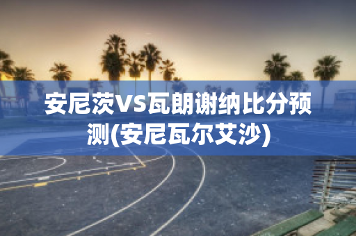 安尼茨VS瓦朗谢纳比分预测(安尼瓦尔艾沙)