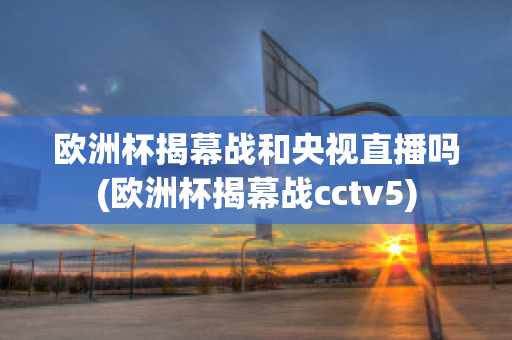 欧洲杯揭幕战和央视直播吗(欧洲杯揭幕战cctv5)