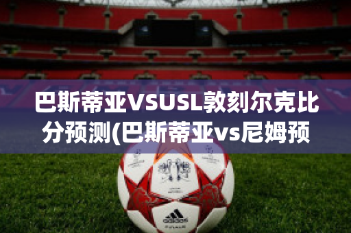 巴斯蒂亚VSUSL敦刻尔克比分预测(巴斯蒂亚vs尼姆预测)