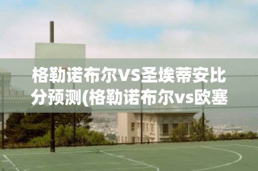 格勒诺布尔VS圣埃蒂安比分预测(格勒诺布尔vs欧塞尔比分)