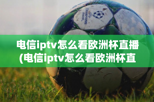 电信iptv怎么看欧洲杯直播(电信iptv怎么看欧洲杯直播节目)