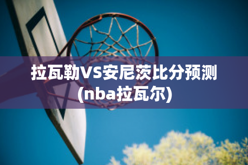 拉瓦勒VS安尼茨比分预测(nba拉瓦尔)