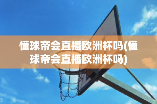 懂球帝会直播欧洲杯吗(懂球帝会直播欧洲杯吗)