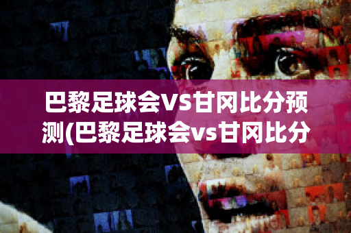 巴黎足球会VS甘冈比分预测(巴黎足球会vs甘冈比分预测)