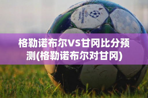 格勒诺布尔VS甘冈比分预测(格勒诺布尔对甘冈)