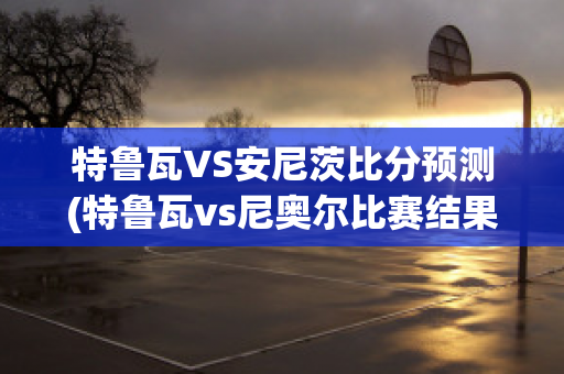 特鲁瓦VS安尼茨比分预测(特鲁瓦vs尼奥尔比赛结果)