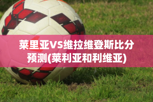 莱里亚VS维拉维登斯比分预测(莱利亚和利维亚)