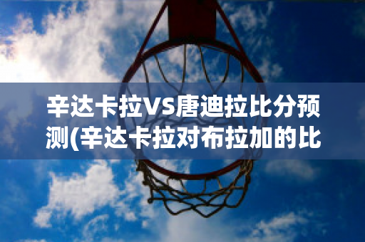 辛达卡拉VS唐迪拉比分预测(辛达卡拉对布拉加的比分预测)