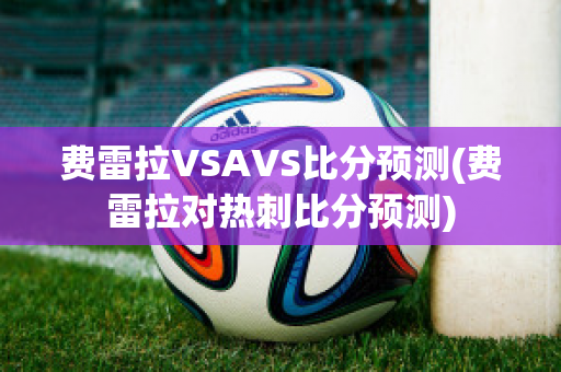 费雷拉VSAVS比分预测(费雷拉对热刺比分预测)