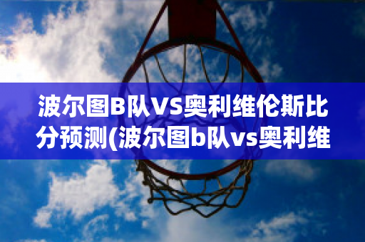 波尔图B队VS奥利维伦斯比分预测(波尔图b队vs奥利维伦斯比分预测最新)