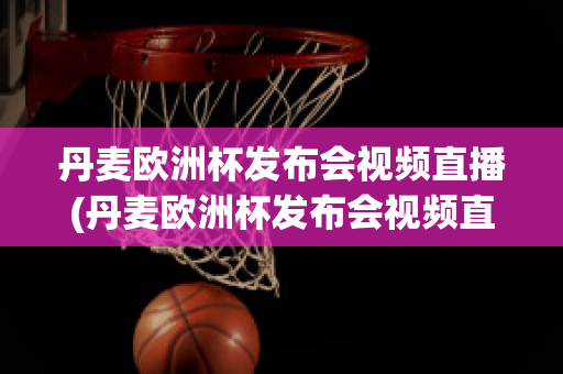 丹麦欧洲杯发布会视频直播(丹麦欧洲杯发布会视频直播在线观看)