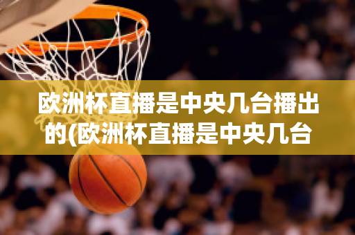 欧洲杯直播是中央几台播出的(欧洲杯直播是中央几台播出的比赛)