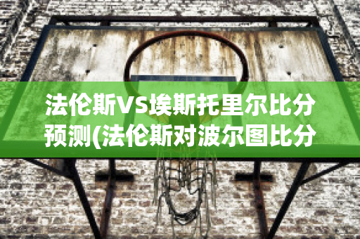 法伦斯VS埃斯托里尔比分预测(法伦斯对波尔图比分预测)