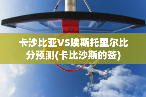 卡沙比亚VS埃斯托里尔比分预测(卡比沙斯的签)