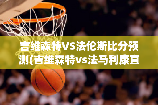 吉维森特VS法伦斯比分预测(吉维森特vs法马利康直播)