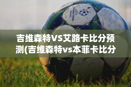 吉维森特VS艾路卡比分预测(吉维森特vs本菲卡比分预测)