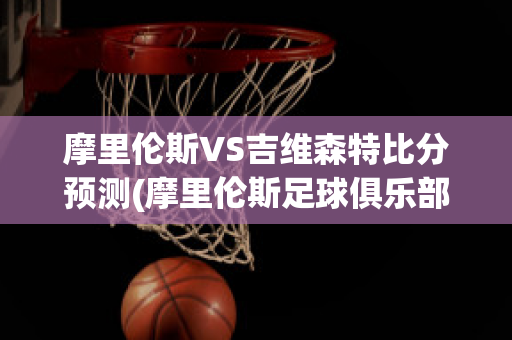 摩里伦斯VS吉维森特比分预测(摩里伦斯足球俱乐部)